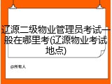 辽源二级物业管理员考试一般在哪里考(辽源物业考试地点)