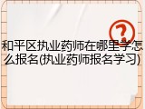 和平区执业药师在哪里学怎么报名(执业药师报名学习)