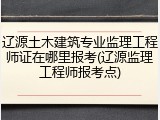 辽源土木建筑专业监理工程师证在哪里报考(辽源监理工程师报考点)