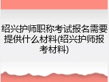 绍兴护师职称考试报名需要提供什么材料(绍兴护师报考材料)