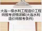 大连一级水利工程造价工程师报考资格详解(大连水利造价师报考条件)