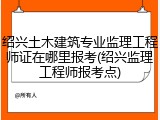 绍兴土木建筑专业监理工程师证在哪里报考(绍兴监理工程师报考点)