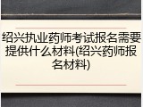 绍兴执业药师考试报名需要提供什么材料(绍兴药师报名材料)