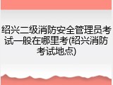 绍兴二级消防安全管理员考试一般在哪里考(绍兴消防考试地点)