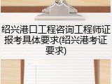 绍兴港口工程咨询工程师证报考具体要求(绍兴港考证要求)