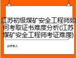 江苏初级煤矿安全工程师如何考取证书难度分析(江苏煤矿安全工程师考证难度)