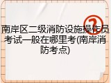 南岸区二级消防设施操作员考试一般在哪里考(南岸消防考点)