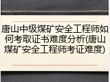 唐山中级煤矿安全工程师如何考取证书难度分析(唐山煤矿安全工程师考证难度)
