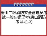 唐山二级消防安全管理员考试一般在哪里考(唐山消防考试地点)