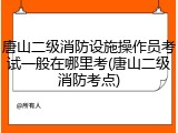 唐山二级消防设施操作员考试一般在哪里考(唐山二级消防考点)