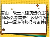 唐山一级土木建筑造价工程师怎么考需要什么条件(唐山一级造价师报考条件)