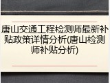 唐山交通工程检测师最新补贴政策详情分析(唐山检测师补贴分析)