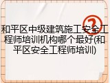 和平区中级建筑施工安全工程师培训机构哪个最好(和平区安全工程师培训)
