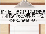 和平区一级公路工程建造师有补贴吗怎么领取呢(一级公路建造师补贴)
