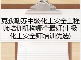 克孜勒苏中级化工安全工程师培训机构哪个最好(中级化工安全师培训优选)