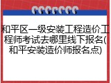 和平区一级安装工程造价工程师考试去哪里线下报名(和平安装造价师报名点)