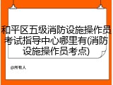 和平区五级消防设施操作员考试指导中心哪里有(消防设施操作员考点)