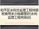 和平区水利总监理工程师报班费用多少钱哪里好(水利监理工程师培训)
