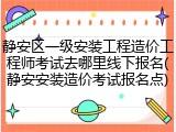 静安区一级安装工程造价工程师考试去哪里线下报名(静安安装造价考试报名点)