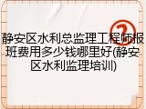 静安区水利总监理工程师报班费用多少钱哪里好(静安区水利监理培训)