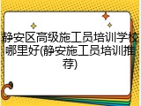静安区高级施工员培训学校哪里好(静安施工员培训推荐)