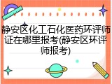 静安区化工石化医药环评师证在哪里报考(静安区环评师报考)