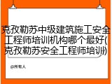 克孜勒苏中级建筑施工安全工程师培训机构哪个最好(克孜勒苏安全工程师培训)