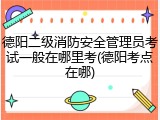 德阳二级消防安全管理员考试一般在哪里考(德阳考点在哪)