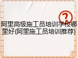 阿里高级施工员培训学校哪里好(阿里施工员培训推荐)
