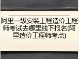 阿里一级安装工程造价工程师考试去哪里线下报名(阿里造价工程师考点)