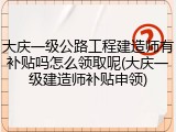 大庆一级公路工程建造师有补贴吗怎么领取呢(大庆一级建造师补贴申领)