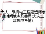 大庆二级机电工程建造师考试时间地点及费用(大庆二建机电考情)
