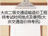 大庆二级交通运输造价工程师考试时间地点及费用(大庆交通造价师考讯)