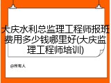 大庆水利总监理工程师报班费用多少钱哪里好(大庆监理工程师培训)