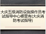 大庆五级消防设施操作员考试指导中心哪里有(大庆消防考试指导)