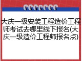 大庆一级安装工程造价工程师考试去哪里线下报名(大庆一级造价工程师报名点)