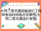 大同二级交通运输造价工程师考试时间地点及费用(大同二级交通造价考情)