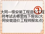 大同一级安装工程造价工程师考试去哪里线下报名(大同安装造价工程师报名点)