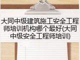 大同中级建筑施工安全工程师培训机构哪个最好(大同中级安全工程师培训)