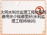 大同水利总监理工程师报班费用多少钱哪里好(水利监理工程师培训)