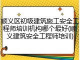 顺义区初级建筑施工安全工程师培训机构哪个最好(顺义建筑安全工程师培训)