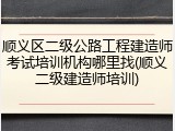 顺义区二级公路工程建造师考试培训机构哪里找(顺义二级建造师培训)