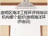 崇明区海洋工程环评师培训机构哪个最好(崇明海洋环评培训)