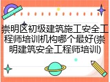 崇明区初级建筑施工安全工程师培训机构哪个最好(崇明建筑安全工程师培训)