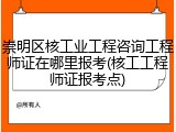 崇明区核工业工程咨询工程师证在哪里报考(核工工程师证报考点)