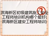 滨海新区初级建筑施工安全工程师培训机构哪个最好(滨海新区建安工程师培训)