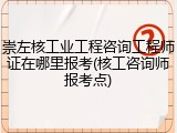 崇左核工业工程咨询工程师证在哪里报考(核工咨询师报考点)