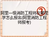 阿里一级消防工程师在哪里学怎么报名(阿里消防工程师报考)