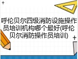 呼伦贝尔四级消防设施操作员培训机构哪个最好(呼伦贝尔消防操作员培训)