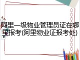 阿里一级物业管理员证在哪里报考(阿里物业证报考处)